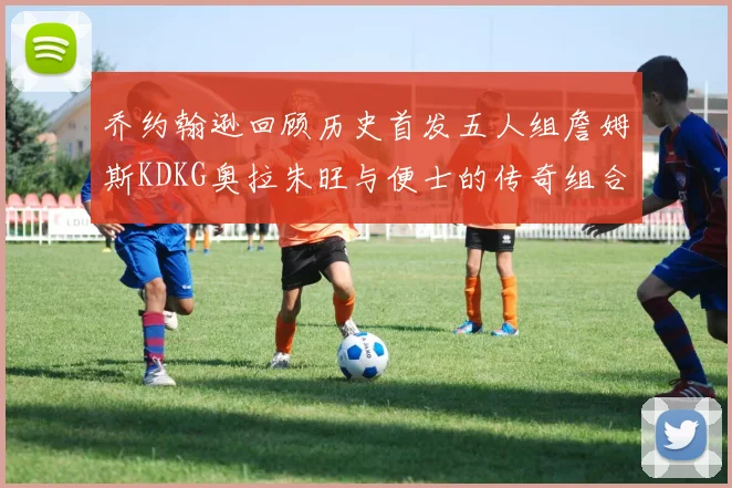 乔约翰逊回顾历史首发五人组詹姆斯KDKG奥拉朱旺与便士的传奇组合