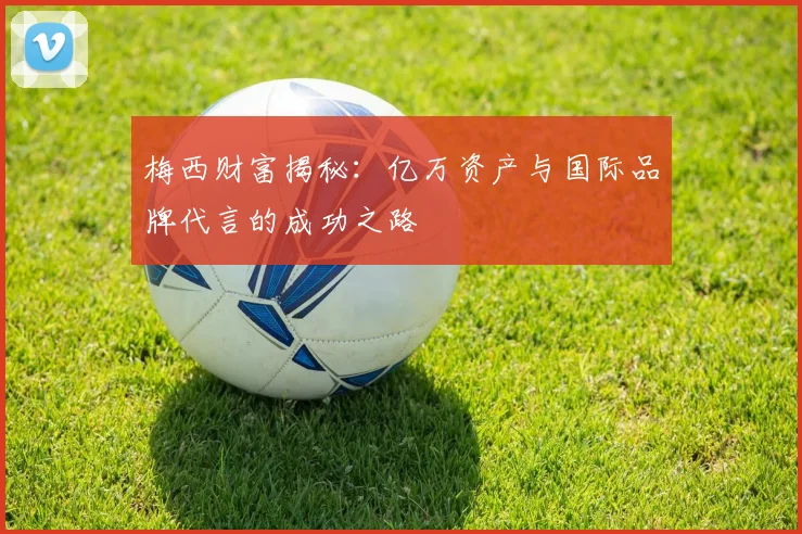 梅西财富揭秘：亿万资产与国际品牌代言的成功之路