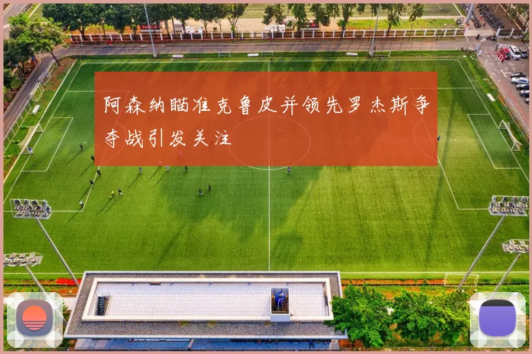 阿森纳瞄准克鲁皮并领先罗杰斯争夺战引发关注