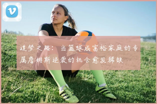 追梦之路：当篮球成富裕家庭的专属詹姆斯逆袭的机会愈发稀缺