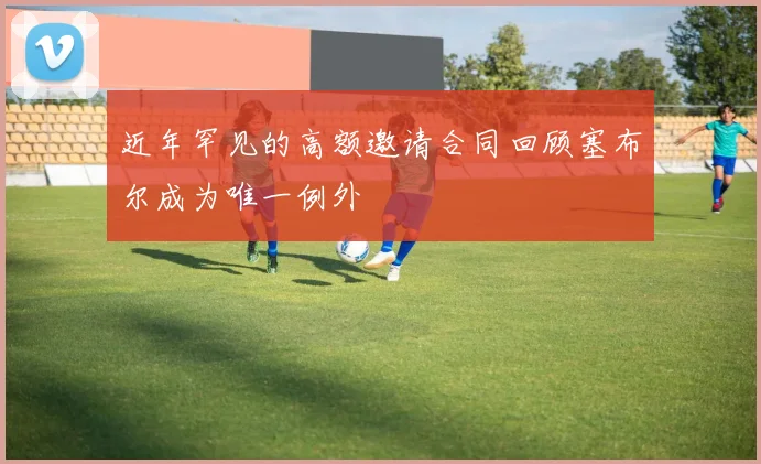 近年罕见的高额邀请合同回顾塞布尔成为唯一例外