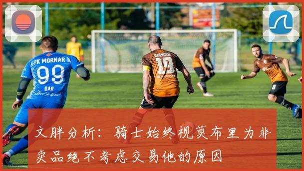 文胖分析：骑士始终视莫布里为非卖品绝不考虑交易他的原因