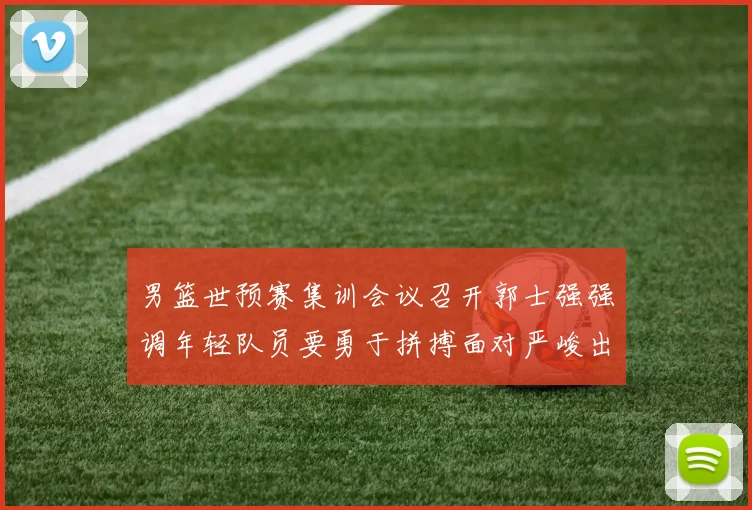 男篮世预赛集训会议召开郭士强强调年轻队员要勇于拼搏面对严峻出线形势