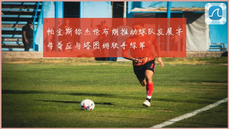 帕金斯称杰伦布朗推动球队发展字母哥应与塔图姆联手绿军