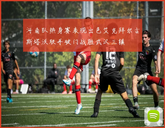 河南队热身赛表现出色艾克拜尔古斯塔沃联手破门战胜武汉三镇