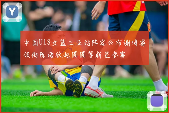 中国U18女篮三亚站阵容公布谢琦睿领衔陈语欣赵圆圆等新星参赛