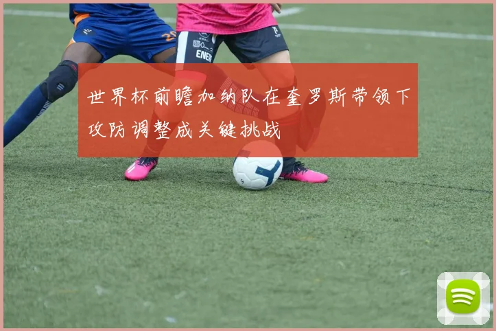 世界杯前瞻加纳队在奎罗斯带领下攻防调整成关键挑战