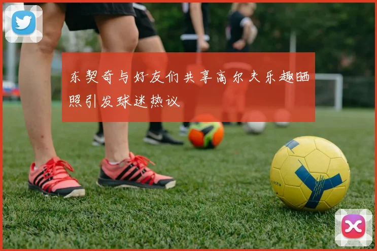 东契奇与好友们共享高尔夫乐趣晒照引发球迷热议