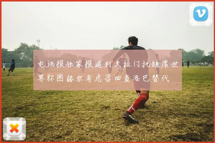 电讯报独家报道利夫拉门托缺席世界杯图赫尔考虑召回查洛巴替代