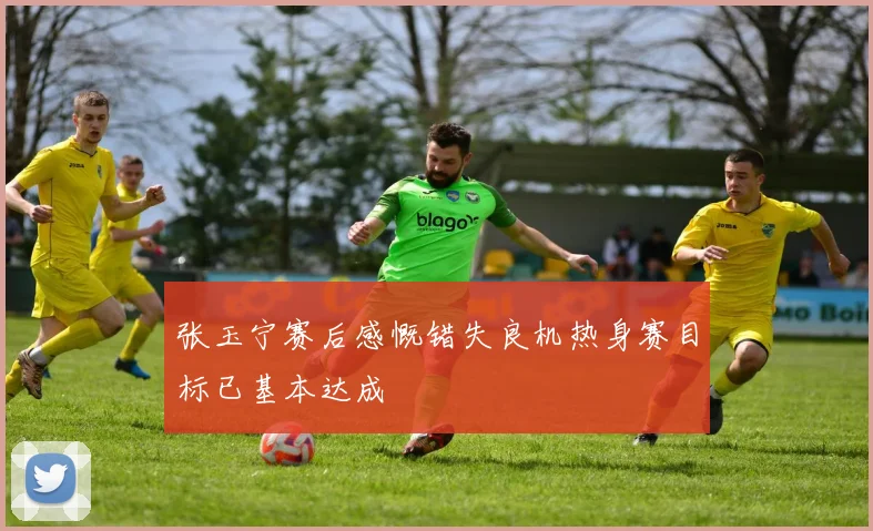 张玉宁赛后感慨错失良机热身赛目标已基本达成