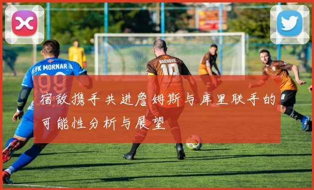 宿敌携手共进詹姆斯与库里联手的可能性分析与展望