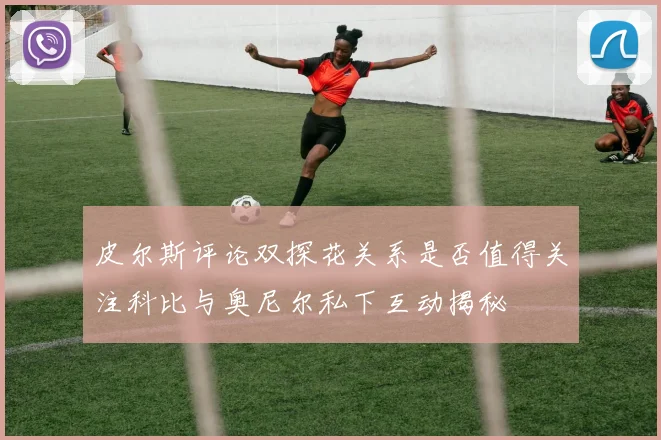 皮尔斯评论双探花关系是否值得关注科比与奥尼尔私下互动揭秘