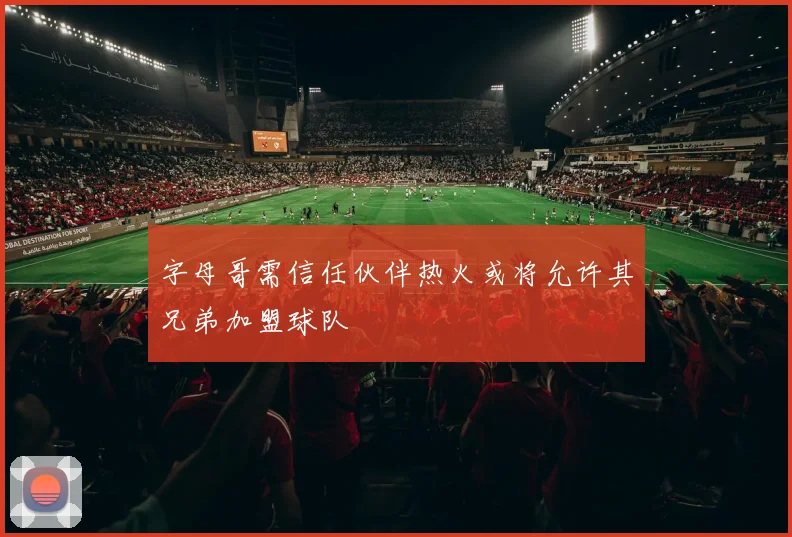 字母哥需信任伙伴热火或将允许其兄弟加盟球队